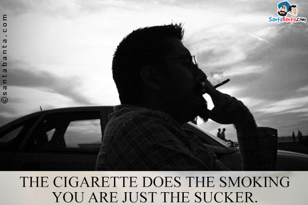 The cigarette does the smoking you are just the sucker.