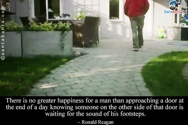 There is no greater happiness for a man than approaching a door at the end of a day knowing someone on the other side of that door is waiting for the sound of his footsteps.