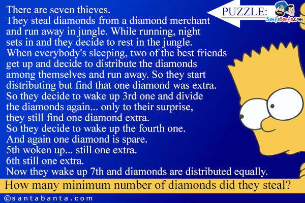 
There are seven thieves.<br />
They steal diamonds from a diamond merchant and run away in jungle. While running, night sets in and they decide to rest in the jungle.<br />
When everybody's sleeping, two of the best friends get up and decide to distribute the diamonds among 

themselves and run away. So they start distributing but find that one diamond was extra.<br />
So they decide to wake up 3rd one and divide the diamonds again... only to their surprise, they still 

find one diamond extra.<br />
So they decide to wake up the fourth one. And again one diamond is spare.<br />
5th woken up... still one extra.<br />
6th still one extra.<br />
Now they wake up 7th and diamonds are distributed equally.<br />
How many minimum number of diamonds did they steal?