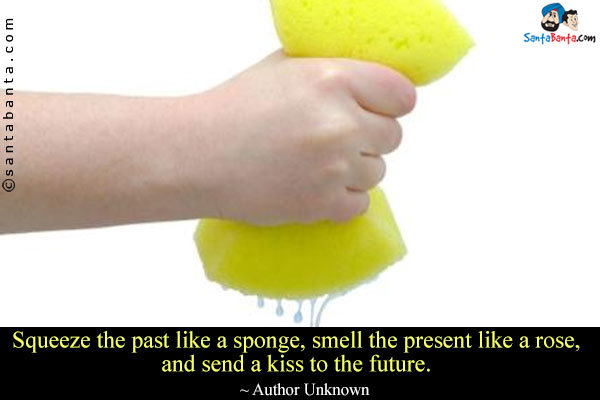 Squeeze the past like a sponge, smell the present like a rose, and send a kiss to the future.