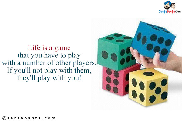 Life is a game that you have to play with a number of other players.<br />
If you'll not play with them, they'll play with you!