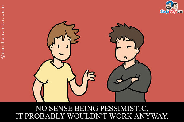 No sense being pessimistic, it probably wouldn't work anyway.