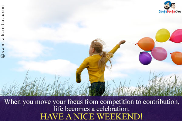 When you move your focus from competition to contribution, life becomes a celebration.<br/>
Have a nice weekend!