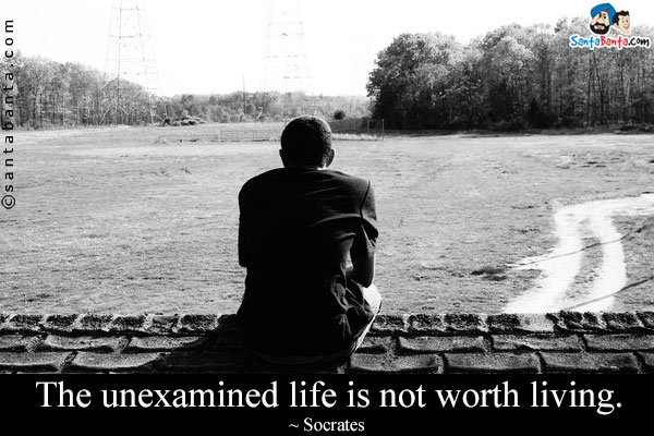 The unexamined life is not worth living.