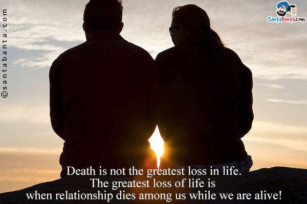 Death is not the greatest loss in life. The greatest loss of life is when relationship dies among us while we are alive!