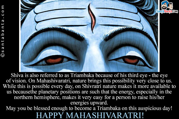 Shiva is also referred to as Triambaka because of his third eye - the eye of vision. On Mahashivaratri, nature brings this possibility very close to us. While this is possible every day, on Shivratri nature makes it more available to us because the planetary positions are such that the energy, especially in the northern hemisphere, makes it very easy for a person to raise his/her energies upward.<br/> 
May you be blessed enough to become a Triambaka on this auspicious day!<br/>
Happy Mahashivaratri!