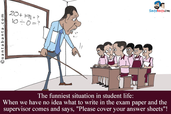 The funniest situation in student life:<br/>
When we have no idea what to write in the exam paper and the supervisor comes and says, `Please cover your answer sheets`!