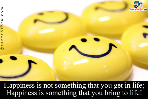 Happiness is not something that you get in life;<br/>
 
Happiness is something that you bring to life!