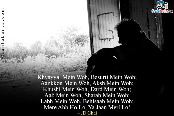 Khyayyal Mein Woh, Besurti Mein Woh;<br/>
Aankkon Mein Woh, Aksh Mein Woh;<br/>
Khushi Mein Woh, Dard Mein Woh;<br/>
Aab Mein Woh, Sharab Mein Woh;<br/>
Labh Mein Woh, Behisaab Mein Woh;<br/>
Mere Abb Ho Lo, Ya Jaan Meri Lo!