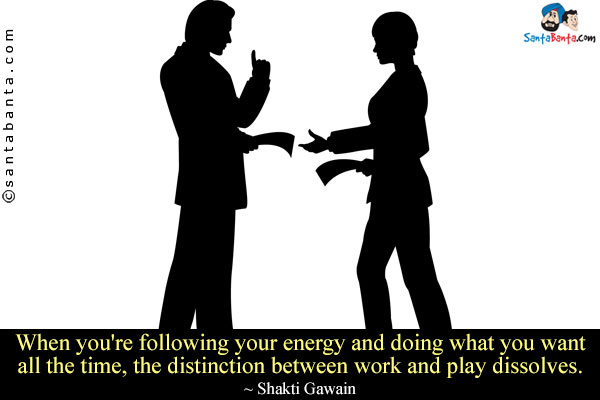 When you're following your energy and doing what you want all the time, the distinction between work and play dissolves.