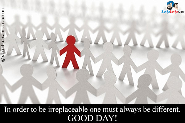 In order to be irreplaceable one must always be different.<br/>
Good Day!