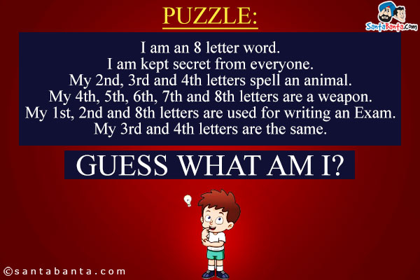 I am an 8 letter word.<br/>
I am kept secret from everyone.<br/>
My 2nd, 3rd and 4th letters spell an animal.<br/>
My 4th, 5th, 6th, 7th and 8th letters are a weapon.<br/>
My 1st, 2nd and 8th letters are used for writing an Exam.<br/>
My 3rd and 4th letters are the same.<br/>
Guess What Am I?