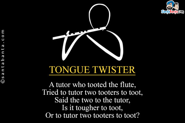 A tutor who tooted the flute,<br/>
Tried to tutor two tooters to toot,<br/>
Said the two to the tutor,<br/>
Is it tougher to toot,<br/>
Or to tutor two tooters to toot?