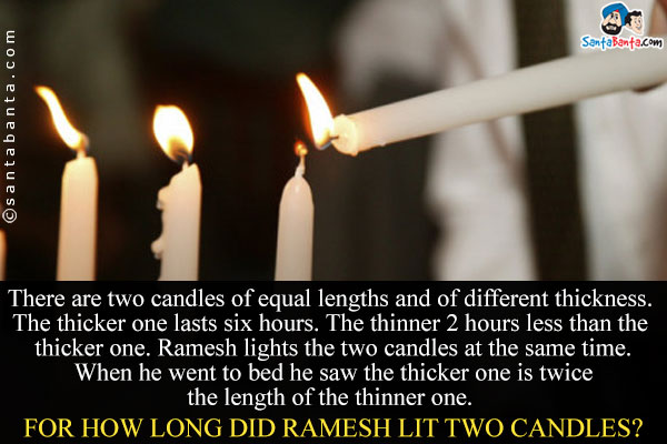 There are two candles of equal lengths and of different thickness. The thicker one lasts six hours. The 

thinner 2 hours less than the thicker one. Ramesh lights the two candles at the same time. When he went 

to bed he saw the thicker one is twice the length of the thinner one. For how long did Ramesh lit two 

candles?