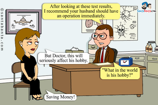 Doctor: After looking at these test results, I recommend your husband should have an operation immediately.<br/>
Pathan's wife Salma: But Doctor, this will seriously affect his hobby.<br/>
Doctor astonished, `What in the world is his hobby?`<br/>
Salma: Saving Money!