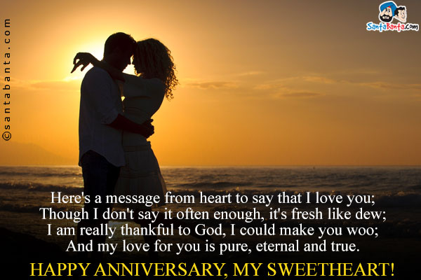 Here's a message from heart to say that I love you;<br/>
Though I don't say it often enough, it's fresh like dew;<br/>
I am really thankful to God, I could make you woo;<br/>
And my love for you is pure, eternal and true.<br/>
Happy Anniversary, my Sweetheart!