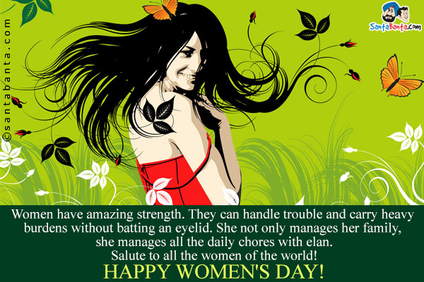 Women have amazing strength. They can handle trouble and carry heavy burdens without batting an eyelid. She not only manages her family, she manages all the daily chores with elan.<br />
Salute to all the women of the world!<br />
Happy Women's Day!