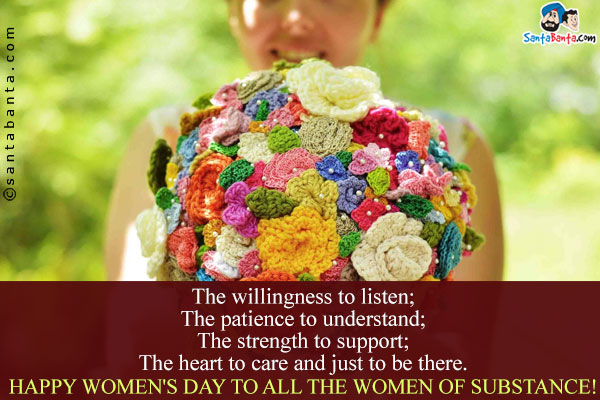 The willingness to listen;<br/>
The patience to understand;<br/>
The strength to support;<br/>
The heart to care and just to be there.<br/>
Happy Women's Day to all the women of substance!