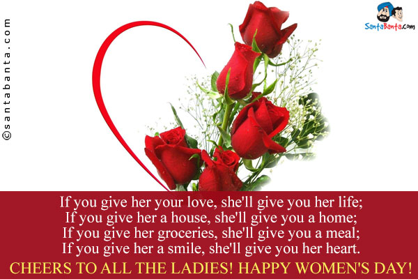 If you give her your love, she'll give you her life;<br />
If you give her a house, she'll give you a home;<br />
If you give her groceries, she'll give you a meal;<br />
If you give her a smile, she'll give you her heart.<br />
Cheers to all the ladies!
Happy Women's Day!