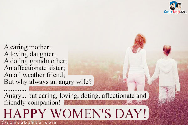 A caring mother;<br />
A loving daughter;<br />
A doting grandmother;<br />
An affectionate sister;<br />
An all weather friend;<br />
But why always an angry wife?<br />
.<br />
..<br />
...<br />
Angry... but caring, loving, doting, affectionate and friendly companion!<br />
Happy Women's Day!