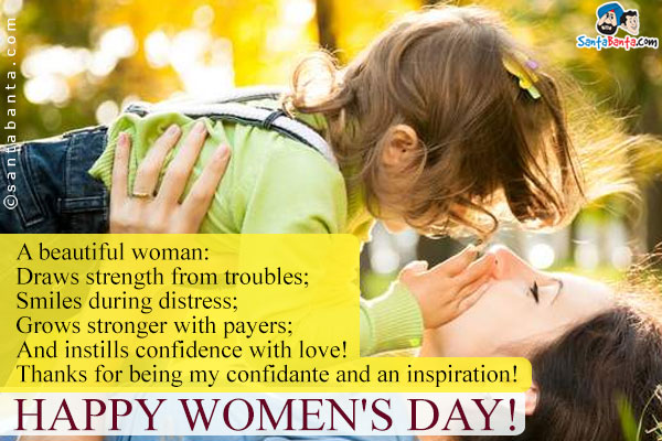 A beautiful woman:<br />
Draws strength from troubles;<br />
Smiles during distress;<br />
Grows stronger with payers;<br />
And instills confidence with love!<br />
Thanks for being my confidante and an inspiration!<br />
Happy Women's Day!