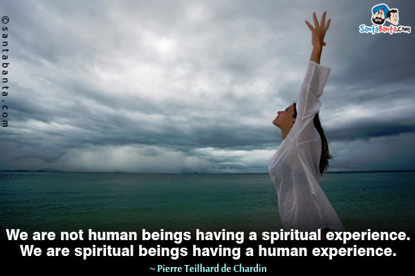 We are not human beings having a spiritual experience. We are spiritual beings having a human experience.