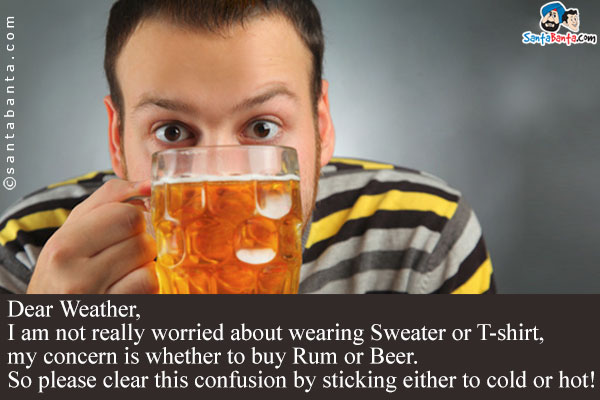 Dear Weather,<br/>
I am not really worried about wearing Sweater or T-shirt, my concern is whether to buy Rum or Beer.<br/>
So please clear this confusion by sticking either to cold or hot!