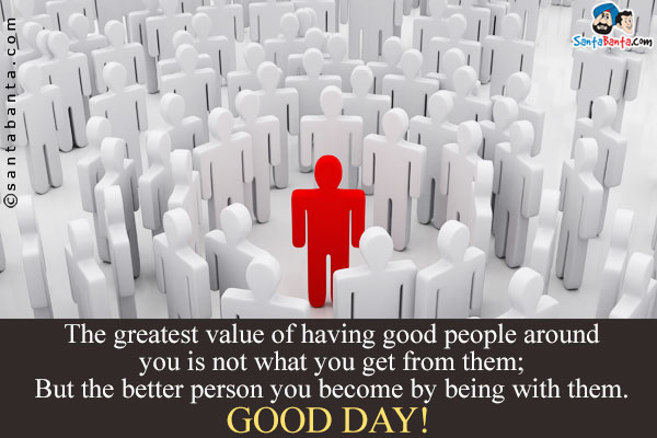 The greatest value of having good people around you is not what you get from them;<br/>
But the better person you become by being with them.<br/>
Good Day!