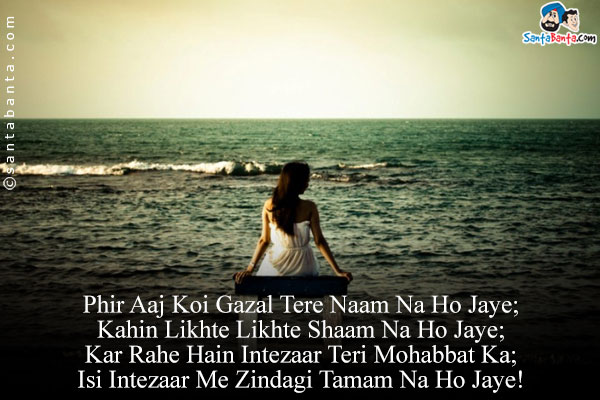 Phir Aaj Koi Gazal Tere Naam Na Ho Jaye;<br/>
Kahin Likhte Likhte Shaam Na Ho Jaye;<br/>
Kar Rahe Hain Intezaar Teri Mohabbat Ka;<br/>
Isi Intezaar Me Zindagi Tamam Na Ho Jaye!