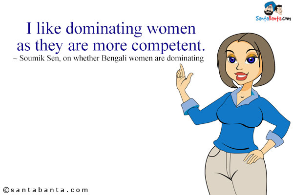 I like dominating women as they are more competent.