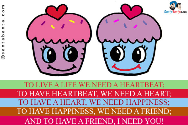 To live a life we need a heartbeat;<br/>
To have heartbeat, we need a heart;<br/>
To have a heart, we need happiness;<br/>
To have happiness, we need a friend;<br/>
And to have a friend, I need you!