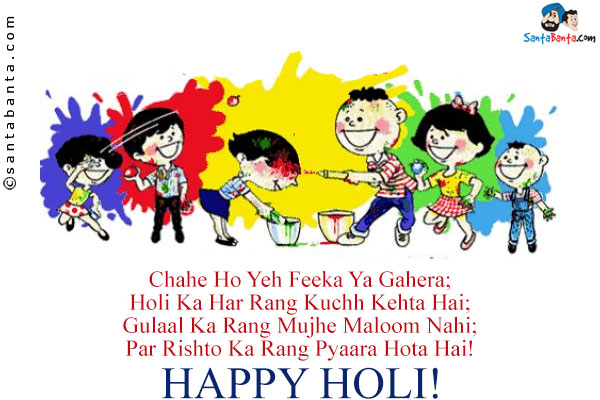 Chahe Ho Yeh Feeka Ya Gahera;<br/>
Holi Ka Har Rang Kuchh Kehta Hai;<br/>
Gulaal Ka Rang Mujhe Maloom Nahi;<br/>
Par Rishto Ka Rang Pyaara Hota Hai!<br/>
Happy Holi!