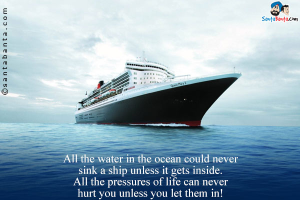 All the water in the ocean could never sink a ship unless it gets inside.<br/>
All the pressures of life can never hurt you unless you let them in!