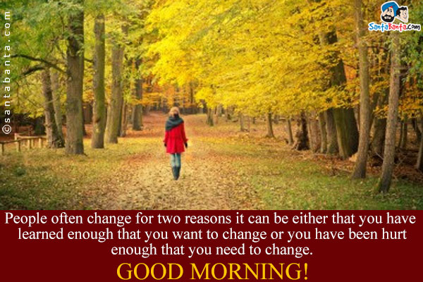 People often change for two reasons it can be either that you have learned enough that you want to change or you have been hurt enough that you need to change.<br/>
Good Morning!