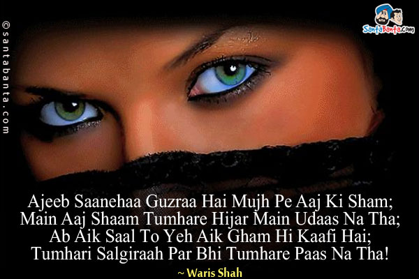 Ajeeb Saanehaa Guzraa Hai Mujh Pe Aaj Ki Sham;<br/>
Main Aaj Shaam Tumhare Hijar Main Udaas Na Tha;<br/>
Ab Aik Saal To Yeh Aik Gham Hi Kaafi Hai;<br/>
Tumhari Salgiraah Par Bhi Tumhare Paas Na Tha!