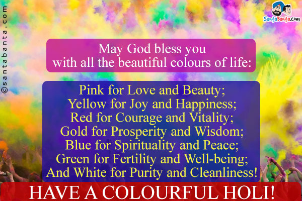 May God bless you with all the beautiful colours of life:<br /><br />
Pink for Love and Beauty;<br />
Red for Courage and Vitality;<br />
Yellow for Joy and Happiness;<br />
Blue for Spirituality and Peace;<br />
Gold for Prosperity and Wisdom;<br />
Green for Fertility and Well-being;<br />
And White for Purity and Cleanliness!<br />
Have a colourful Holi!