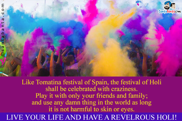 Like Tomatina festival of Spain, the festival of Holi shall be celebrated with craziness.<br />
Play it with only your friends and family; and use any damn thing in the world as long it is not harmful to skin or eyes.<br />
Live your life and have a revelrous Holi!