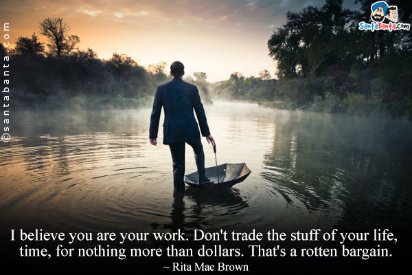 I believe you are your work. Don't trade the stuff of your life, time, for nothing more than dollars. That's a rotten bargain.