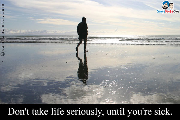 Don't take life seriously, until you're sick.