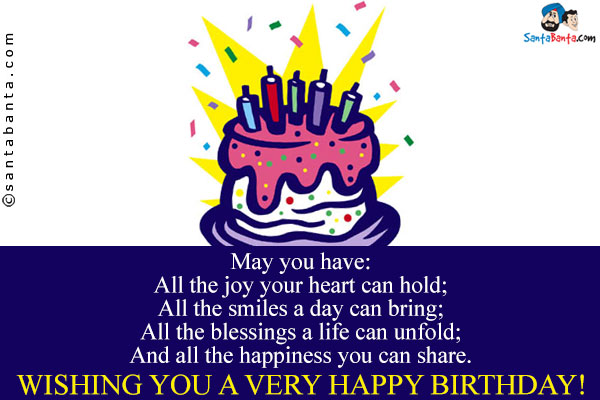 May you have:<br/>
All the joy your heart can hold;<br/>
All the smiles a day can bring;<br/>
All the blessings a life can unfold;<br/>
And all the happiness you can share.<br/>
Wishing you a very happy birthday!