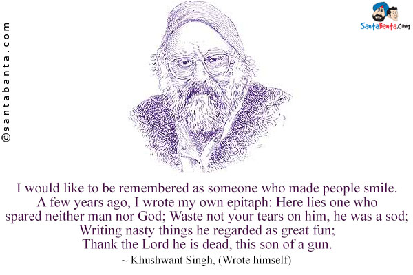 I would like to be remembered as someone who made people smile. A few years ago, I wrote my own epitaph: Here lies one who spared neither man nor God; Waste not your tears on him, he was a sod; Writing nasty things he regarded as great fun; Thank the Lord he is dead, this son of a gun.