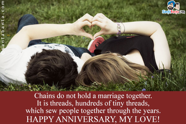 Chains do not hold a marriage together. It is threads, hundreds of tiny threads, which sew people together through the years.<br/>
Happy Anniversary, My Love!