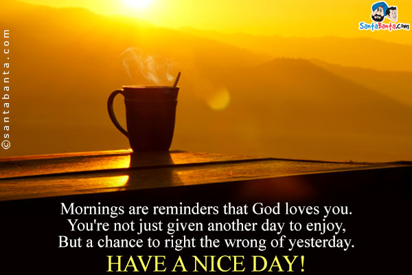 Mornings are reminders that God loves you.<br/>
You're not just given another day to enjoy,<br/>
But a chance to right the wrong of yesterday.<br/>
Have A Nice Day!