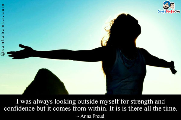 I was always looking outside myself for strength and confidence but it comes from within. It is is there all the time.