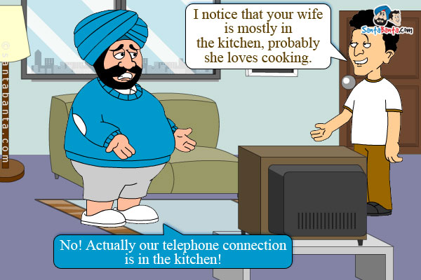 Banta: I notice that your wife is mostly in the kitchen, probably she loves cooking.<br/>
Santa: No! Actually our telephone connection is in the kitchen!