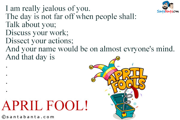 I am really jealous of you.<br/>
The day is not far off when people shall:<br/>
Talk about you;<br/>
Discuss your work;<br/>
Dissect your actions;<br/>
And your name would be on almost evryone's mind.<br/>
And that day is<br/>
.<br/>
.<br/>
.<br/>
.<br/>
.<br/>
April Fool!