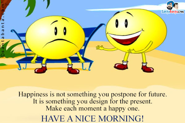 Happiness is not something you postpone for future.<br/>
It is something you design for the present.<br/>
Make each moment a happy one.<br/>
Have a Nice Morning!