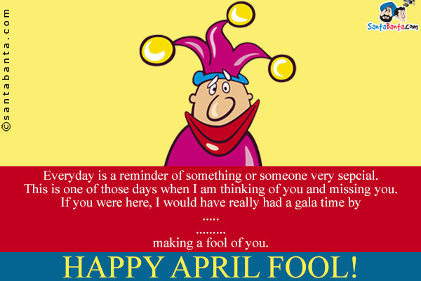 Everyday is a reminder of something or someone very sepcial.<br/>
This is one of those days when I am thinking of you and missing you.<br/>
If you were here, I would have really had a gala time by<br/>
.<br/>
.<br/>
.<br/>
.<br/>
.<br/>
.<br/>
making a fool of you.<br/>
Happy April Fool!