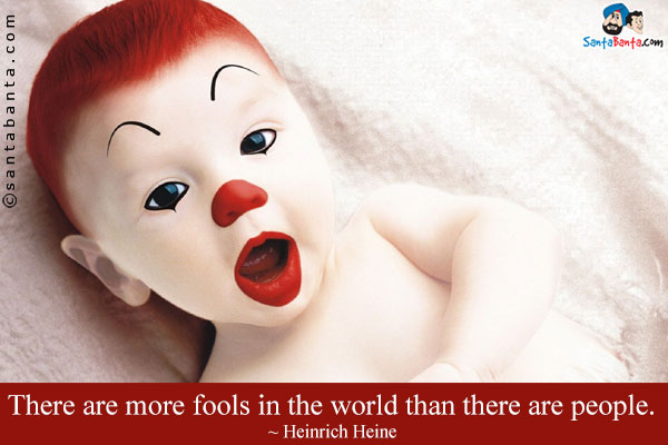 There are more fools in the world than there are people.