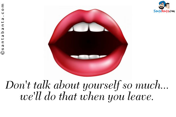 Don't talk about yourself so much... we'll do that when you leave.